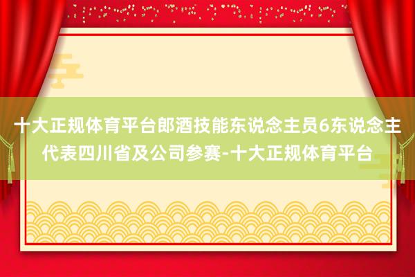 十大正规体育平台郎酒技能东说念主员6东说念主代表四川省及公司参赛-十大正规体育平台