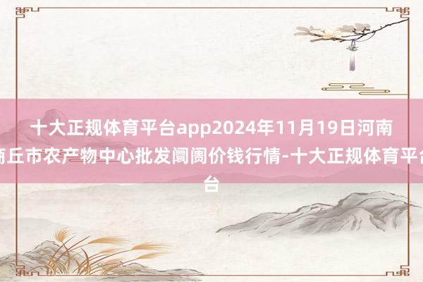 十大正规体育平台app2024年11月19日河南商丘市农产物中心批发阛阓价钱行情-十大正规体育平台