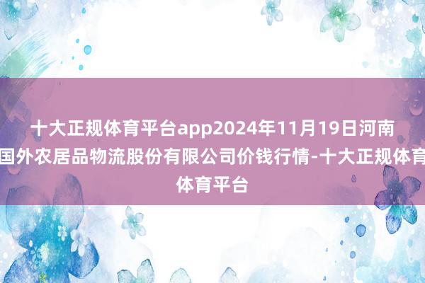 十大正规体育平台app2024年11月19日河南万邦国外农居品物流股份有限公司价钱行情-十大正规体育平台