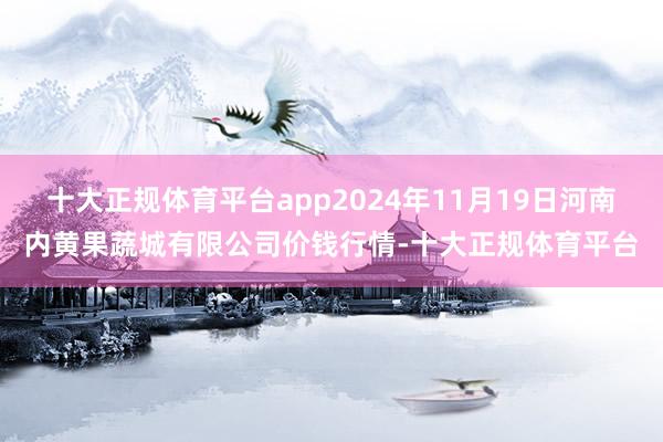 十大正规体育平台app2024年11月19日河南内黄果蔬城有限公司价钱行情-十大正规体育平台