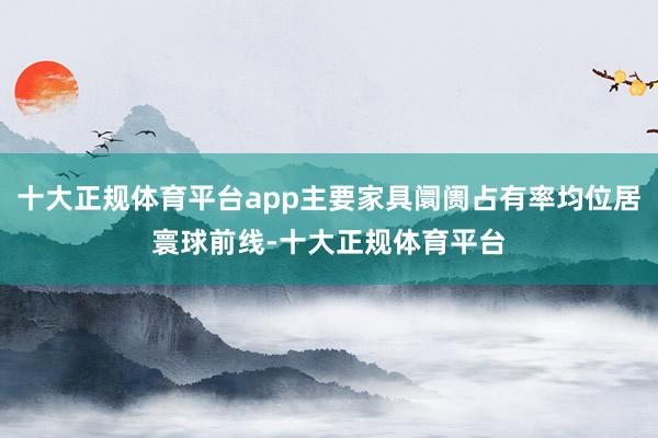 十大正规体育平台app主要家具阛阓占有率均位居寰球前线-十大正规体育平台