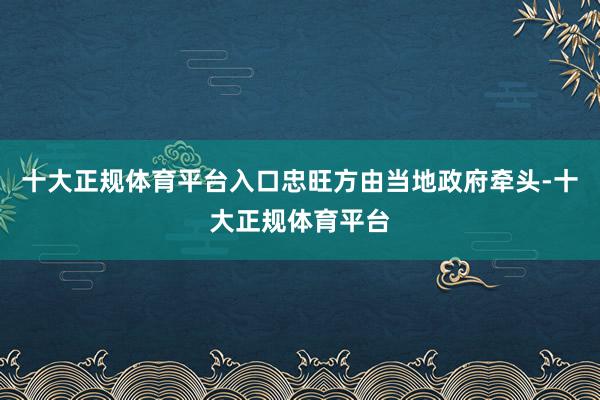 十大正规体育平台入口忠旺方由当地政府牵头-十大正规体育平台