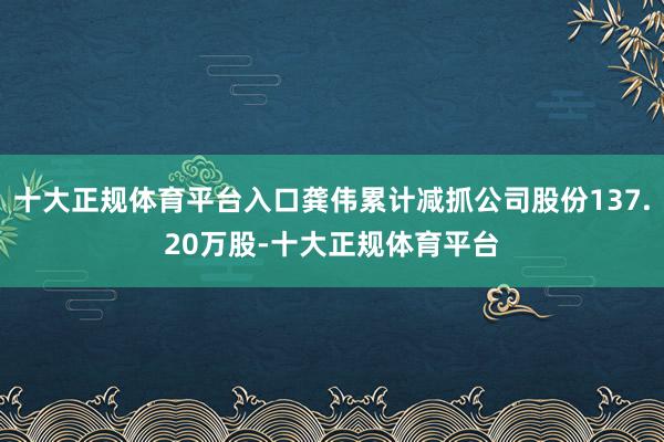 十大正规体育平台入口龚伟累计减抓公司股份137.20万股-十大正规体育平台