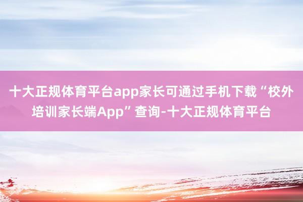 十大正规体育平台app家长可通过手机下载“校外培训家长端App”查询-十大正规体育平台