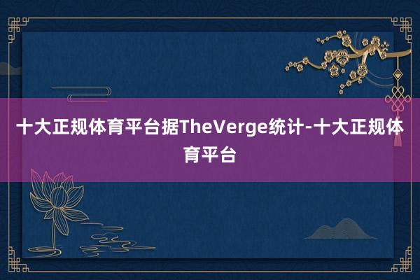 十大正规体育平台据TheVerge统计-十大正规体育平台