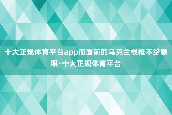 十大正规体育平台app而面前的乌克兰根柢不给顺眼-十大正规体育平台