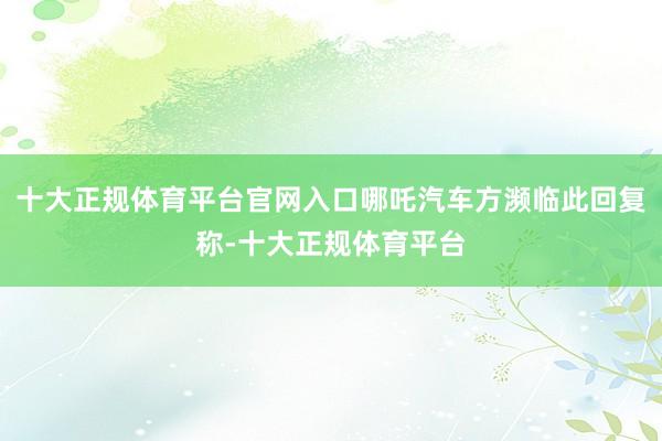 十大正规体育平台官网入口哪吒汽车方濒临此回复称-十大正规体育平台